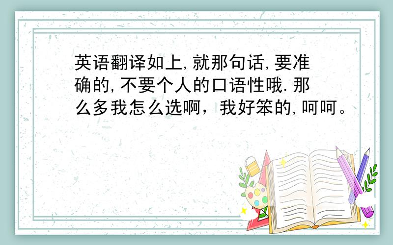 英语翻译如上,就那句话,要准确的,不要个人的口语性哦.那么多我怎么选啊，我好笨的,呵呵。