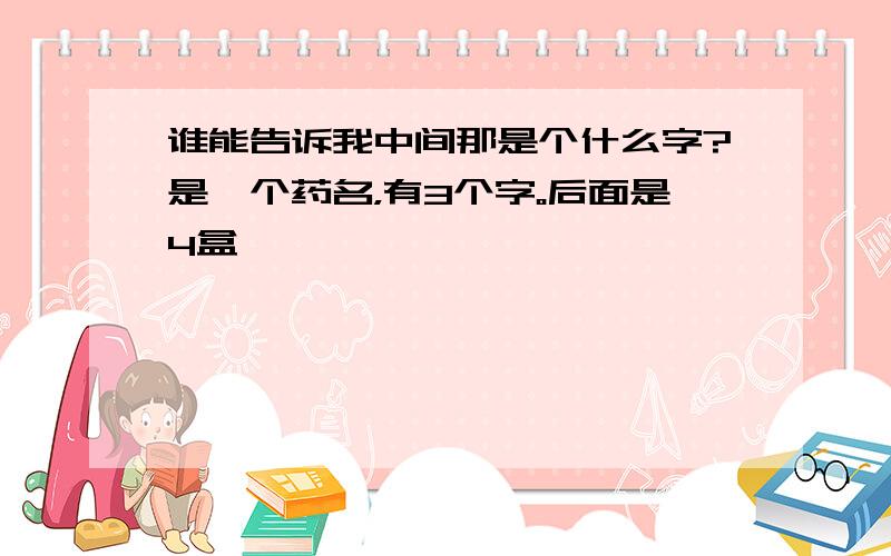 谁能告诉我中间那是个什么字?是一个药名，有3个字。后面是4盒