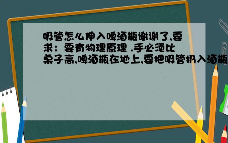 吸管怎么伸入啤酒瓶谢谢了,要求：要有物理原理 .手必须比桌子高,啤酒瓶在地上,要把吸管扔入酒瓶.（吸管有40根）工具：橡皮泥、线、剪刀、报纸、A4纸、手电筒（可以用不到）