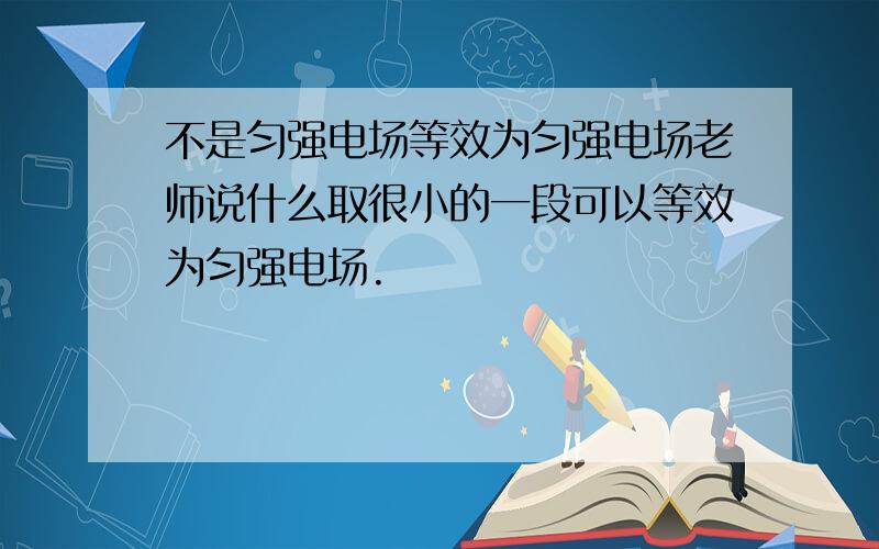 不是匀强电场等效为匀强电场老师说什么取很小的一段可以等效为匀强电场.