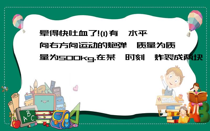 晕得快吐血了!(1)有一水平向右方向运动的炮弹,质量为质量为500kg.在某一时刻,炸裂成两块,一块质量为200kg,自由下落.另一块质量为300kg,求这一块碎片的速度大小以及方向.(2)若炮弹没有炸裂,保