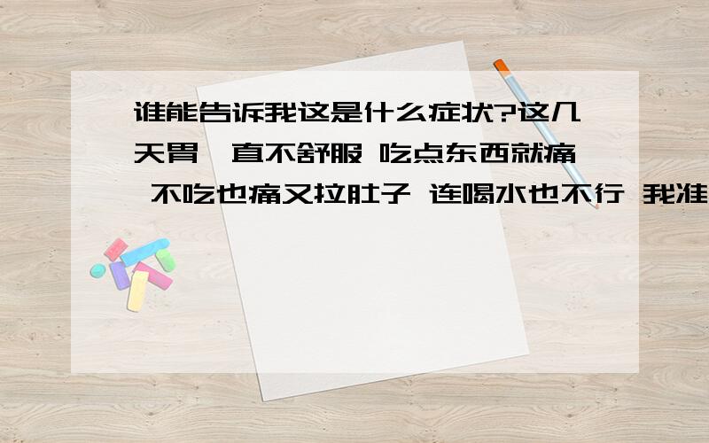 谁能告诉我这是什么症状?这几天胃一直不舒服 吃点东西就痛 不吃也痛又拉肚子 连喝水也不行 我准备明天去照胃镜 谁能告诉我这是什么症状