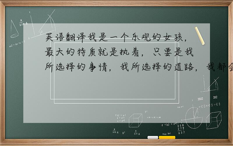 英语翻译我是一个乐观的女孩，最大的特质就是执着，只要是我所选择的事情，我所选择的道路，我都会非常坚定的走下去。我喜欢挑战自我，如果胜利我会嫣然一笑，如果失败我会得到更