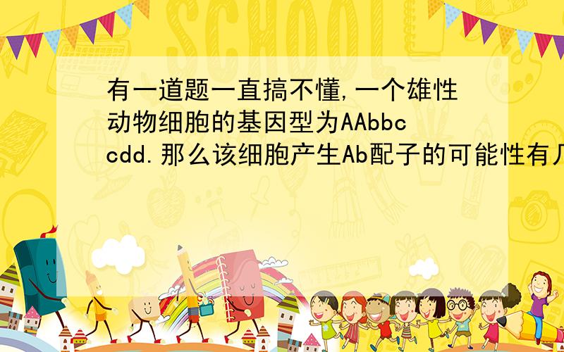 有一道题一直搞不懂,一个雄性动物细胞的基因型为AAbbccdd.那么该细胞产生Ab配子的可能性有几种其实它的基因型是Abcd只是因为DNA复制了的原因才写成AAbbccdd其实它就是一个次级精母细胞，答