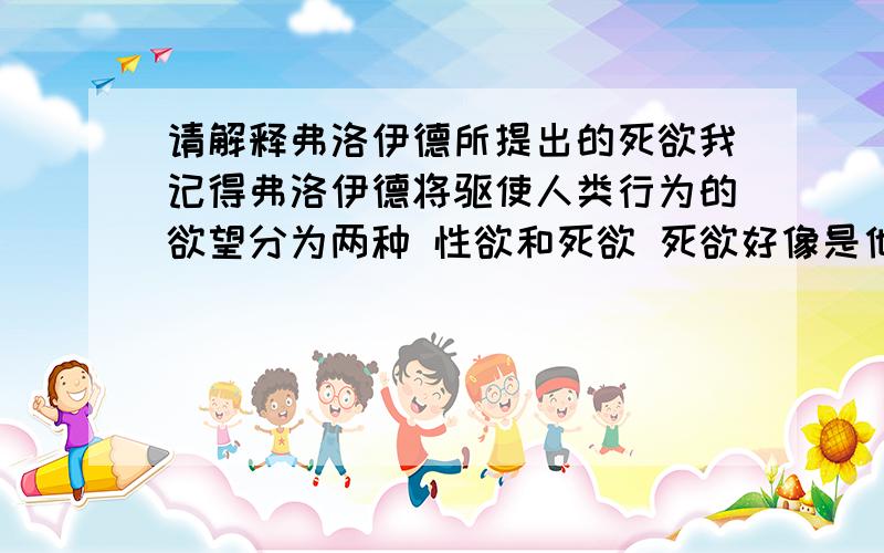 请解释弗洛伊德所提出的死欲我记得弗洛伊德将驱使人类行为的欲望分为两种 性欲和死欲 死欲好像是他晚年提出的,死欲就是死亡本能吧?