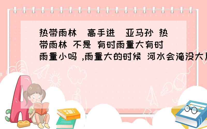 热带雨林（高手进）亚马孙 热带雨林 不是 有时雨量大有时雨量小吗 ,雨量大的时候 河水会淹没大片森林,也有水位下降甚至湖水缩小的时候.这一点 应该和全年高温多雨没有出入 ,但是不是