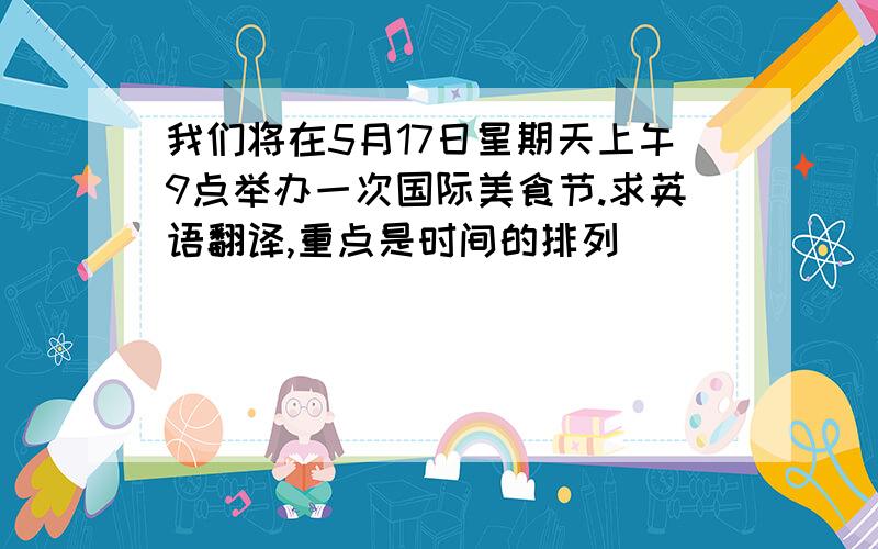 我们将在5月17日星期天上午9点举办一次国际美食节.求英语翻译,重点是时间的排列