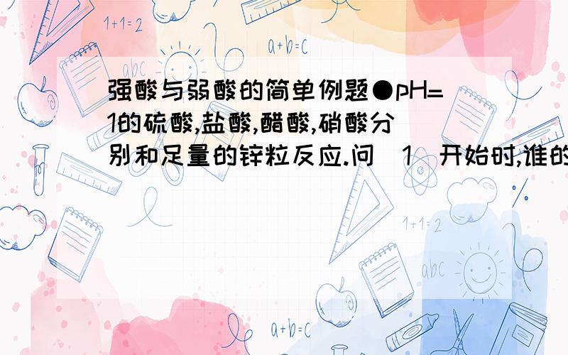 强酸与弱酸的简单例题●pH=1的硫酸,盐酸,醋酸,硝酸分别和足量的锌粒反应.问（1）开始时,谁的反应速率最快?（2）产生氢气的量由大到小分别是?●0.1mol/L的硫酸,盐酸,醋酸,硝酸分别和足量的