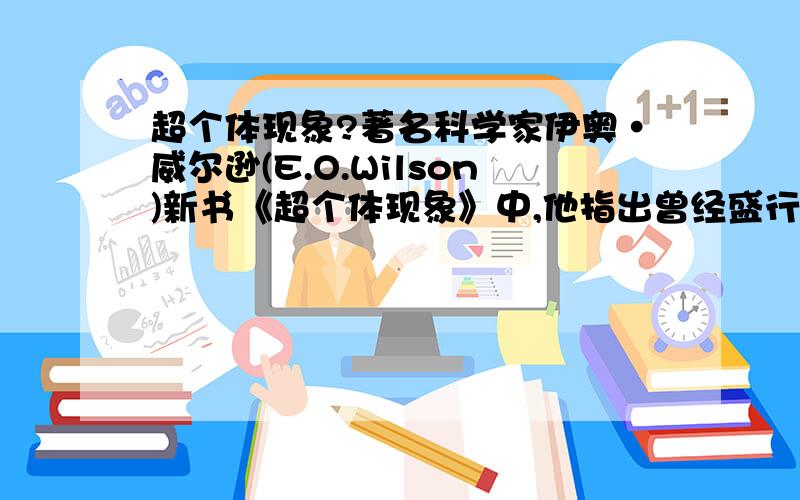 超个体现象?著名科学家伊奥·威尔逊(E.O.Wilson)新书《超个体现象》中,他指出曾经盛行的群选择理论在十年前错误地被抛弃.比尔兹利说：“群选择理论将帮助解释动物群体某些社会行为,尤其