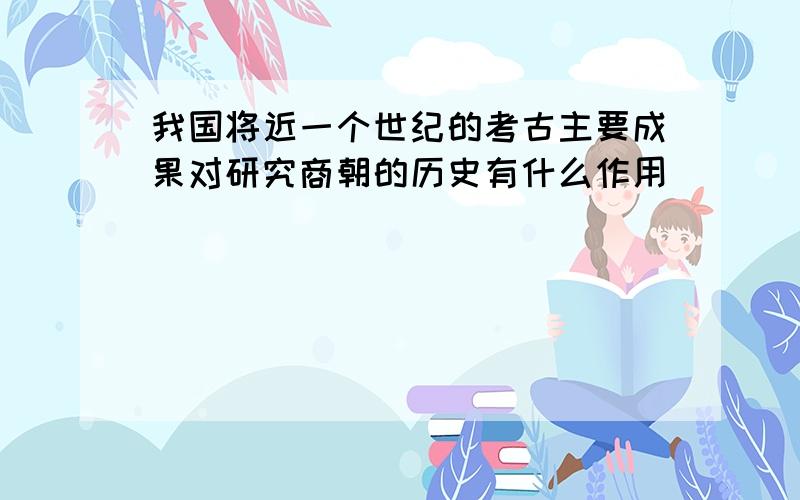 我国将近一个世纪的考古主要成果对研究商朝的历史有什么作用