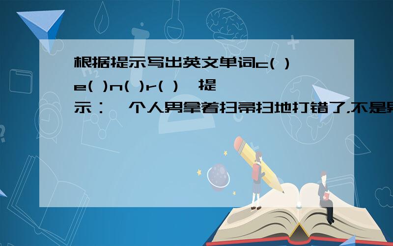 根据提示写出英文单词c( )e( )n( )r( ),提示：一个人男拿着扫帚扫地打错了，不是男着，是拿着