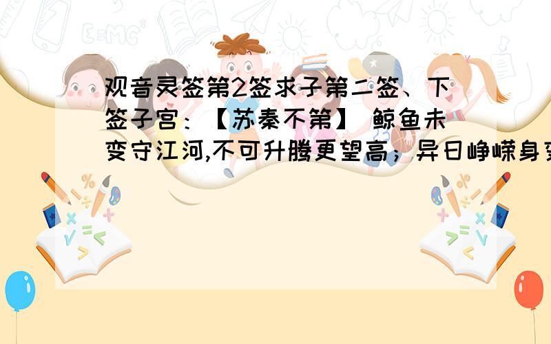 观音灵签第2签求子第二签、下签子宫：【苏秦不第】 鲸鱼未变守江河,不可升腾更望高；异日峥嵘身变化,许君一跃跳龙门. 诗意：此卦鲸鱼未变之象.凡事忍耐待时也.