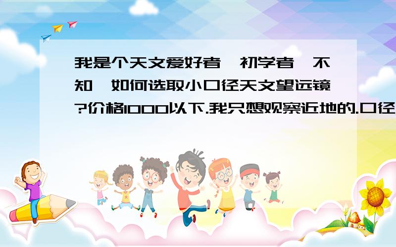 我是个天文爱好者,初学者,不知,如何选取小口径天文望远镜?价格1000以下.我只想观察近地的.口径、焦距、焦比、倍率、镀膜、寻星镜、赤道仪等参数该怎么选?