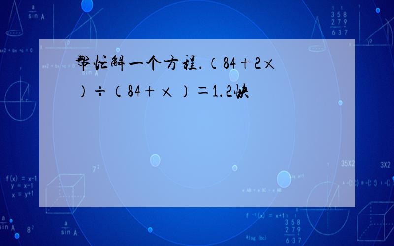 帮忙解一个方程.（84+2×）÷（84+×）＝1.2快