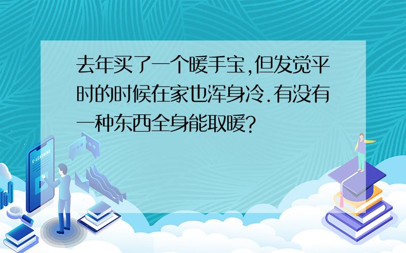 去年买了一个暖手宝,但发觉平时的时候在家也浑身冷.有没有一种东西全身能取暖?