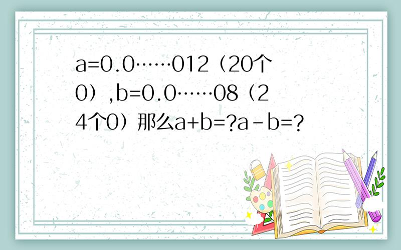 a=0.0……012（20个0）,b=0.0……08（24个0）那么a+b=?a-b=?