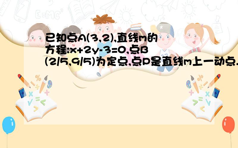 已知点A(3,2),直线m的方程:x+2y-3=0,点B(2/5,9/5)为定点,点P是直线m上一动点.已知点A(3,2),直线m的方程:x+2y-3=0,点B(2/5,9/5)为定点,点P是直线m上一动点,求|PA|+|PB|的最小值及此时P的坐标.