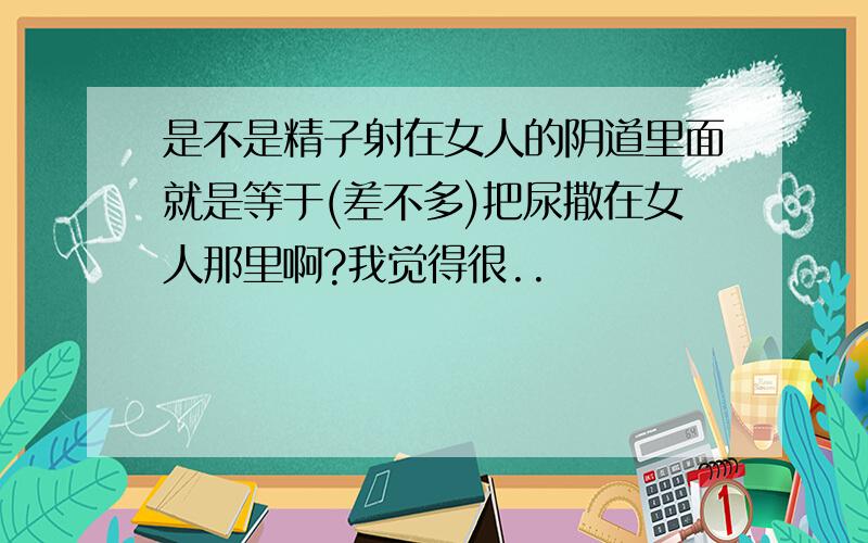 是不是精子射在女人的阴道里面就是等于(差不多)把尿撒在女人那里啊?我觉得很..