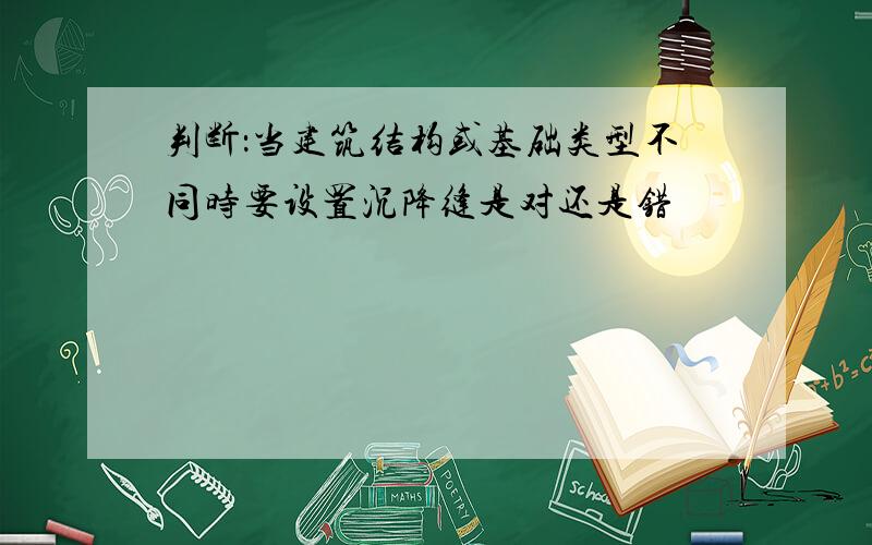 判断：当建筑结构或基础类型不同时要设置沉降缝是对还是错