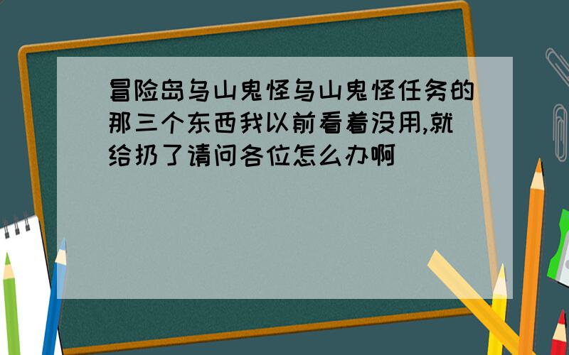 冒险岛乌山鬼怪乌山鬼怪任务的那三个东西我以前看着没用,就给扔了请问各位怎么办啊