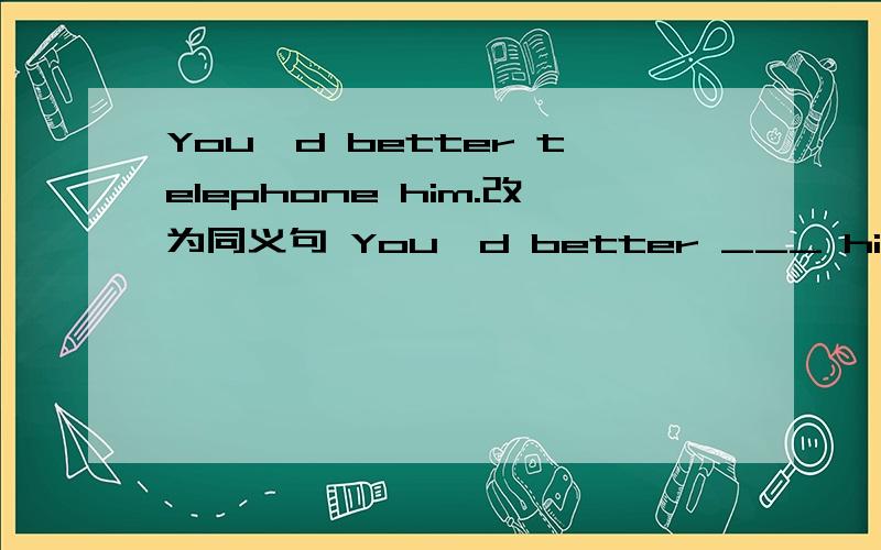 You'd better telephone him.改为同义句 You'd better ___ him___.