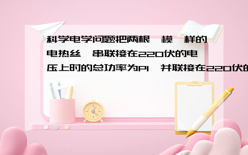 科学电学问题把两根一模一样的电热丝,串联接在220伏的电压上时的总功率为P1,并联接在220伏的电压上时的总功率为P2,则P1:P2为（    ） A.1：2        B.1：1         C.1：4           D.2：1答案  解释- -