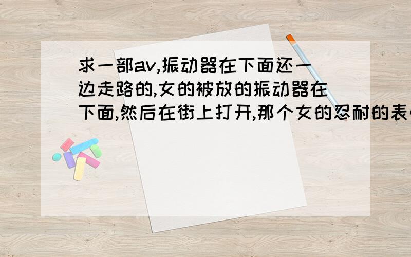 求一部av,振动器在下面还一边走路的,女的被放的振动器在下面,然后在街上打开,那个女的忍耐的表情啥网站.哥们