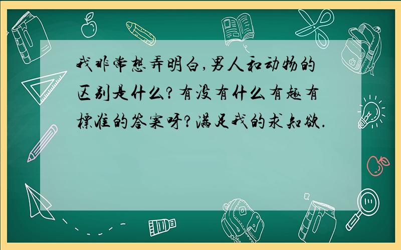 我非常想弄明白,男人和动物的区别是什么?有没有什么有趣有标准的答案呀?满足我的求知欲.