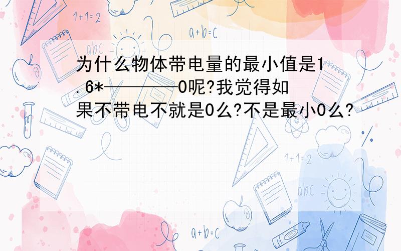 为什么物体带电量的最小值是1.6*————0呢?我觉得如果不带电不就是0么?不是最小0么?