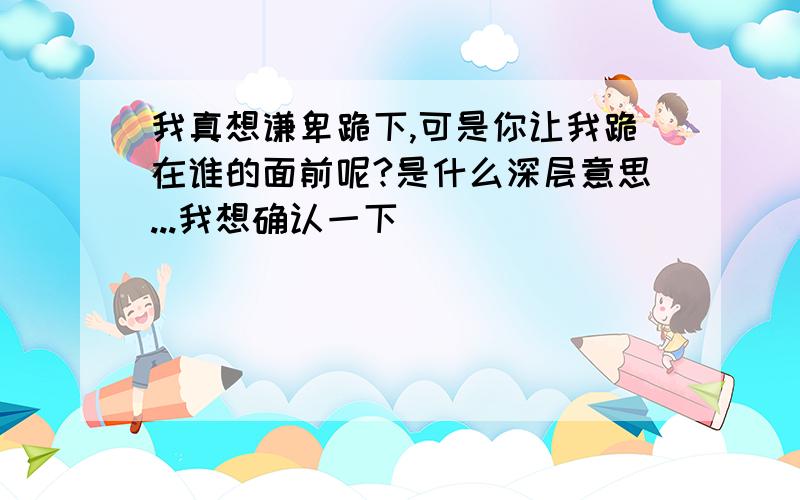 我真想谦卑跪下,可是你让我跪在谁的面前呢?是什么深层意思...我想确认一下