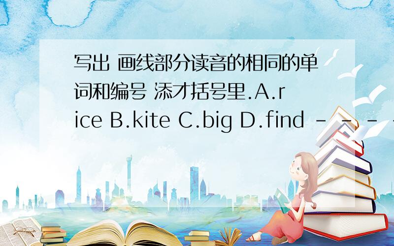 写出 画线部分读音的相同的单词和编号 添才括号里.A.rice B.kite C.big D.find - - - - E.milk F.window G.fish H.bike- - - -| ai | | i |1.( ) 2.( )