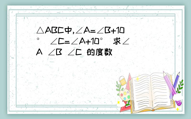 △ABC中,∠A=∠B+10° ∠C=∠A+10° 求∠A ∠B ∠C 的度数