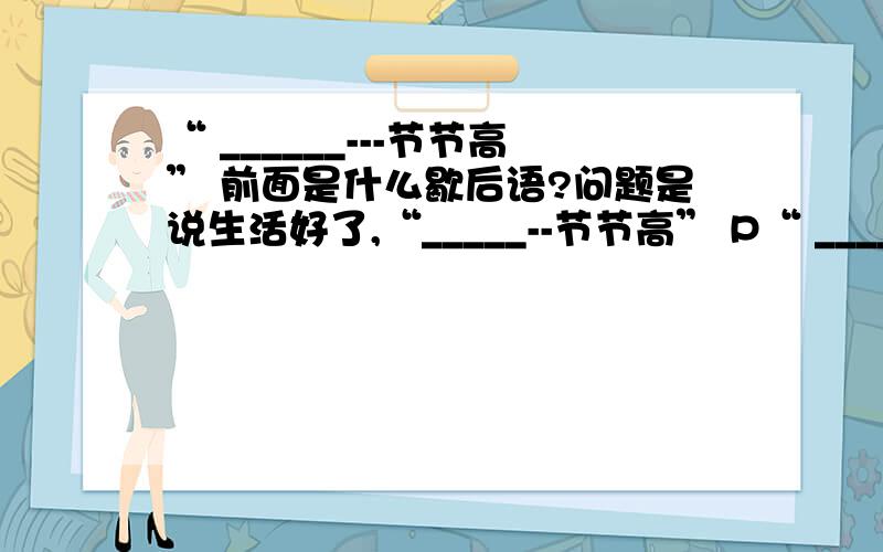 “ ______---节节高” 前面是什么歇后语?问题是说生活好了,“_____--节节高” P“ ______---节节高”前面是什么歇后语?问题是说生活好了,“_____--节节高”Please!