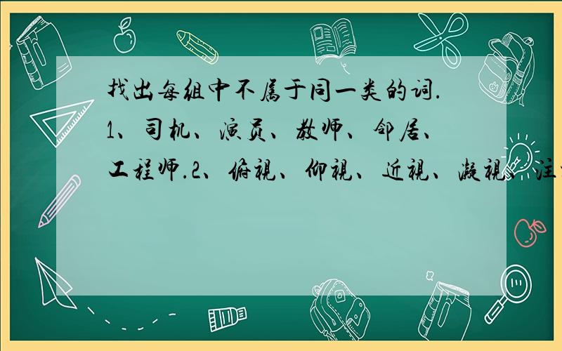 找出每组中不属于同一类的词.1、司机、演员、教师、邻居、工程师.2、俯视、仰视、近视、凝视、注视.3、杏花、桃花、礼花、菊花、月季花.4、游泳、跑步、射击、跳高、运动.