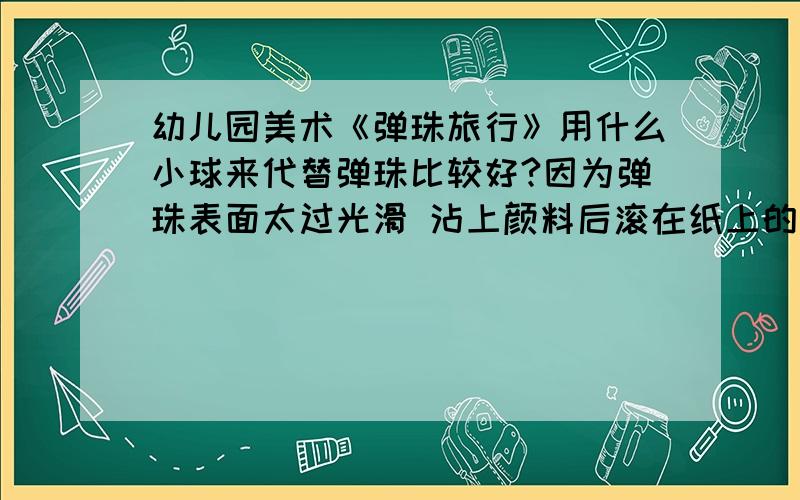 幼儿园美术《弹珠旅行》用什么小球来代替弹珠比较好?因为弹珠表面太过光滑 沾上颜料后滚在纸上的画面不美最好是那种表面有沟壑的小球 塑料质的 又不太贵 我需要很多准确地说那种小