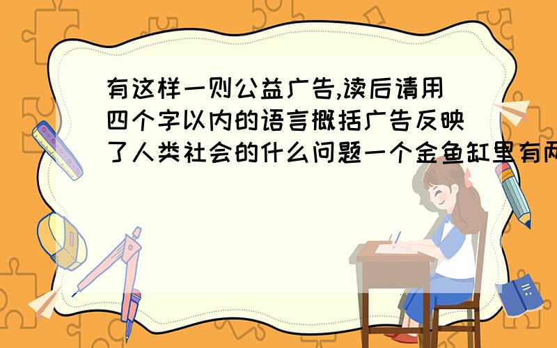 有这样一则公益广告,读后请用四个字以内的语言概括广告反映了人类社会的什么问题一个金鱼缸里有两条金鱼在自由自在的游玩.过了一阵子,这个鱼缸添了十来条金鱼,它们只能摆摆尾巴.又