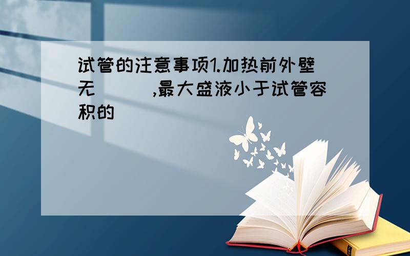 试管的注意事项1.加热前外壁无___,最大盛液小于试管容积的___