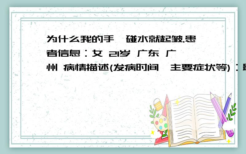 为什么我的手一碰水就起皱.患者信息：女 21岁 广东 广州 病情描述(发病时间、主要症状等)：最近三天我的手不知道怎么了刚刚一碰水就起皱了,而且不止是手指头,是整个手啊!特别严重的是