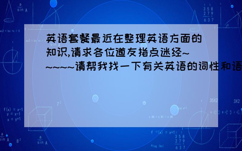 英语套餐最近在整理英语方面的知识,请求各位道友指点迷经~~~~~请帮我找一下有关英语的词性和语法!(加解释)要全部~~~~~谢谢!