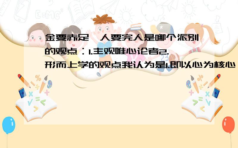 金要赤足,人要完人是哪个派别的观点：1.主观唯心论者2.形而上学的观点我认为是1.即以心为核心,心可以控制一切的唯心论,当然也可以控制金和人的完整性和赤足性.可答案是2.我百思不得其