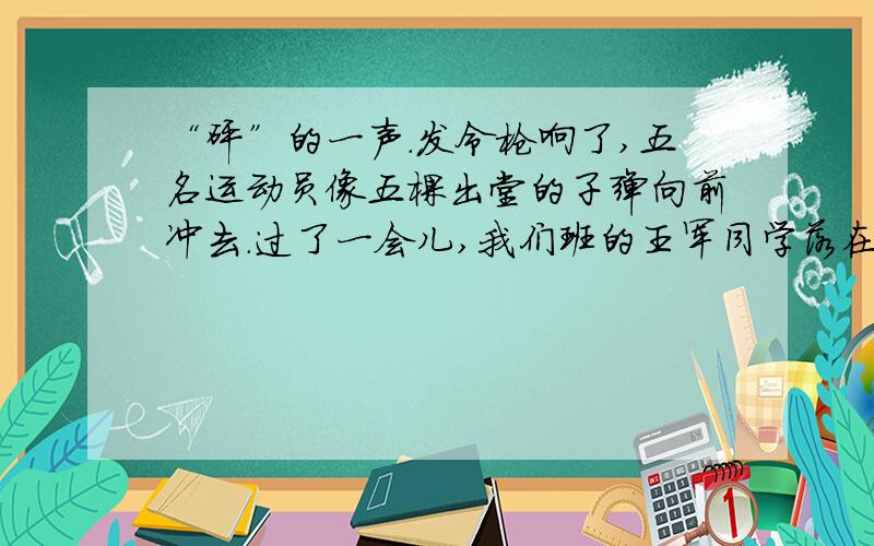 “砰”的一声.发令枪响了,五名运动员像五棵出堂的子弹向前冲去.过了一会儿,我们班的王军同学落在后面了,这时,我们大声喊着：“王军加油!王军加油!”听到同学们的喊声.他马上加快进度,