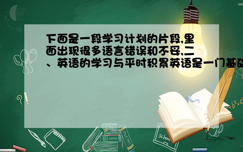 下面是一段学习计划的片段,里面出现很多语言错误和不妥,二、英语的学习与平时积累英语是一门基础学科,随着中国加入WTO,英语是当代大学生必备的基本技能,它像我们的母语——汉语一样