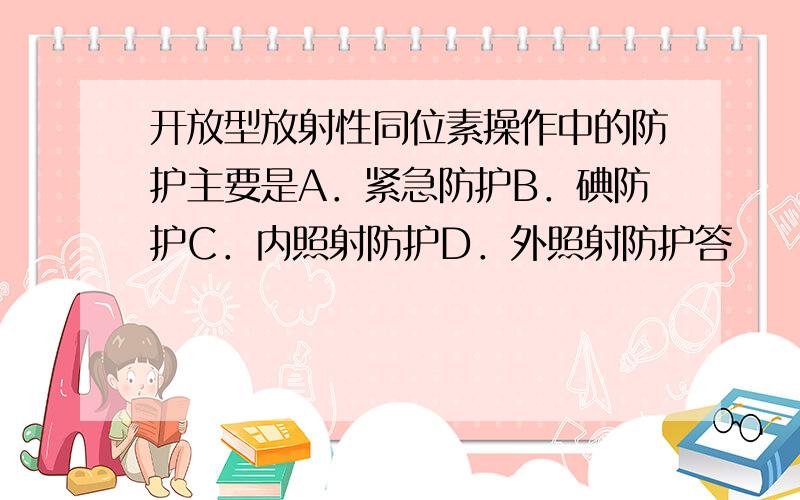 开放型放射性同位素操作中的防护主要是A．紧急防护B．碘防护C．内照射防护D．外照射防护答