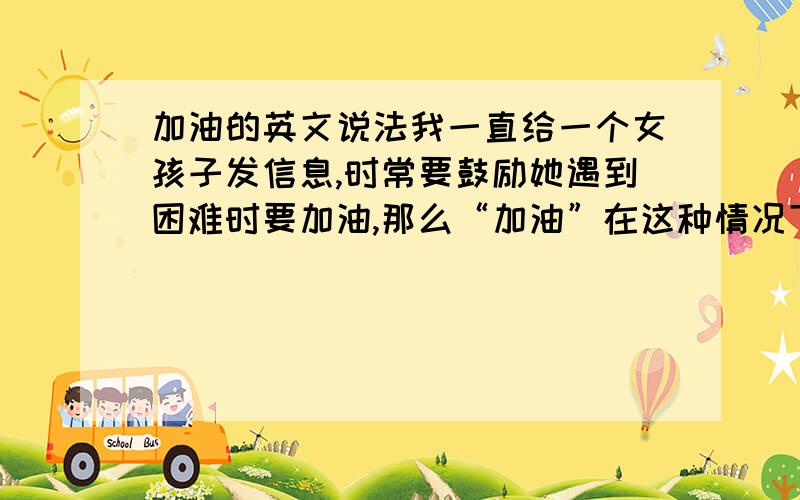 加油的英文说法我一直给一个女孩子发信息,时常要鼓励她遇到困难时要加油,那么“加油”在这种情况下,用英文怎么说呢?说Come on好像不太合适.