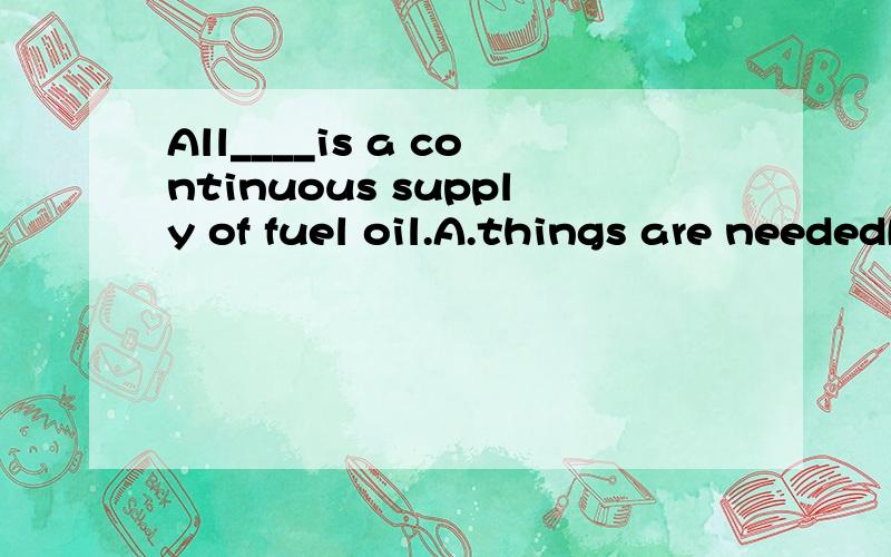 All____is a continuous supply of fuel oil.A.things are neededB.that needingC.that is needed选哪个?