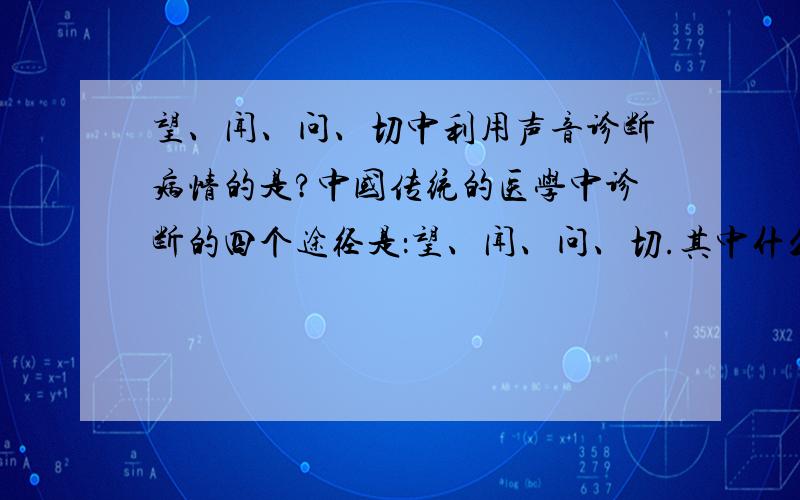 望、闻、问、切中利用声音诊断病情的是?中国传统的医学中诊断的四个途径是：望、闻、问、切.其中什么是最早利用声音诊断疾病的例子?（填望、闻、问、切.从物理学角度）