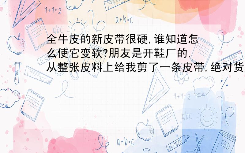 全牛皮的新皮带很硬,谁知道怎么使它变软?朋友是开鞋厂的,从整张皮料上给我剪了一条皮带,绝对货真价实的全皮,但是很硬,不知道用什么办法能使它变柔软,