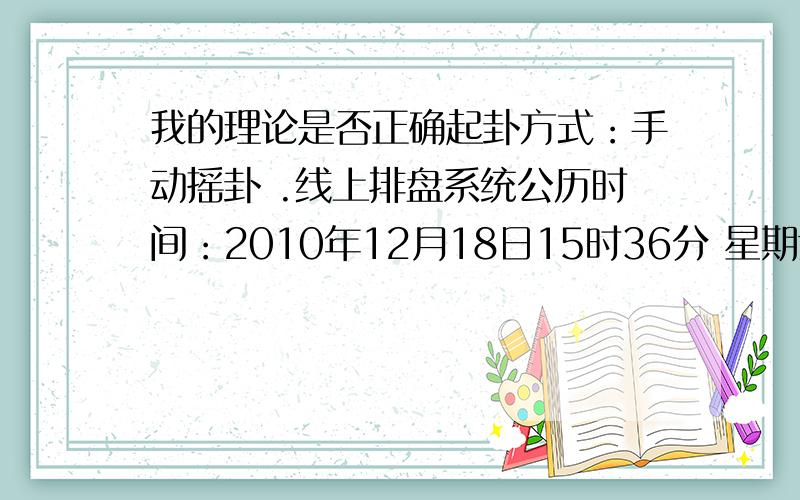 我的理论是否正确起卦方式：手动摇卦 .线上排盘系统公历时间：2010年12月18日15时36分 星期六农历时间：庚寅年十一月十三申时干支：庚寅年 戊子月 壬寅日 戊申时 (旬空：辰巳)神煞：驿马