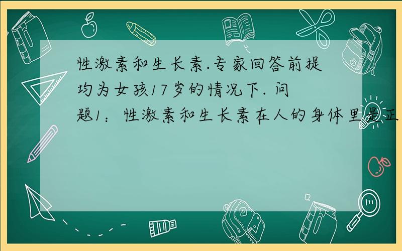 性激素和生长素.专家回答前提均为女孩17岁的情况下. 问题1：性激素和生长素在人的身体里是正反比的吗? 那么如果我性激素分泌较多,生长素变少后,就不会长个了对吗?问题2：如果最近几月