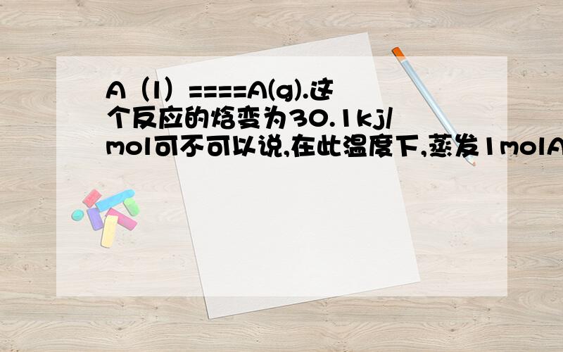 A（l）====A(g).这个反应的焓变为30.1kj/mol可不可以说,在此温度下,蒸发1molA（l）会放出热30.1Kj呢?